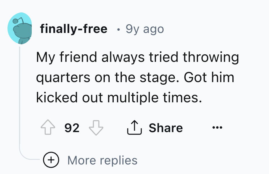 circle - finallyfree 9y ago My friend always tried throwing quarters on the stage. Got him kicked out multiple times. 92 More replies